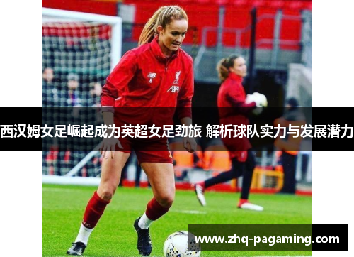 西汉姆女足崛起成为英超女足劲旅 解析球队实力与发展潜力