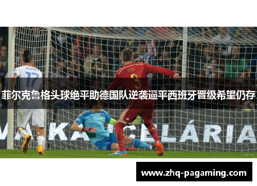 菲尔克鲁格头球绝平助德国队逆袭逼平西班牙晋级希望仍存 菲尔克鲁格头球绝平助德国队逆袭逼平西班牙晋级希望仍存